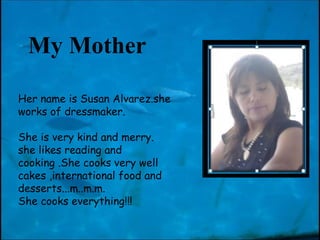 Her name is Susan Alvarez.she works of  dressmaker. She is very kind and merry. she likes reading and cooking .She cooks very well cakes ,international food and  desserts... m..m.m.  She cooks everything!!!   My Mother 