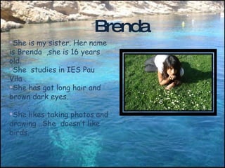 She is my sister. Her name is Brenda  ,she is 16 years old. She  studies in IES Pau Vila . She has got long hair and  brown dark eyes. She likes taking photos and drawing ..She  doesn’t like  birds. Brenda 