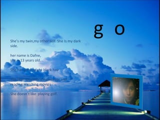 She’s  my twin ,my other self.  She  Is my  dark side. her name is Dafne, she  is   13 years old. She has got straight black hair  She likes sport,dancing,sweets and reading.watching movies  She doesn´t like  playing  golf.  