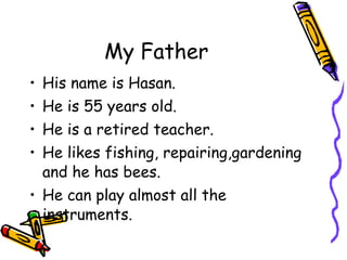 My Father His name is Hasan. He is 55 years old. He is a retired teacher. He likes fishing, repairing,gardening and he has bees. He can play almost all the instruments. 