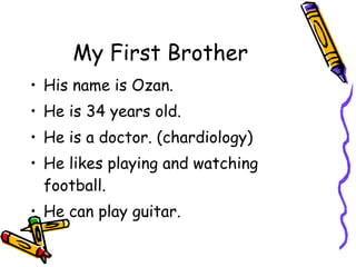 My First Brother His name is Ozan.  He is 34 years old. He is a doctor. (chardiology) He likes playing and watching football. He can play guitar. 
