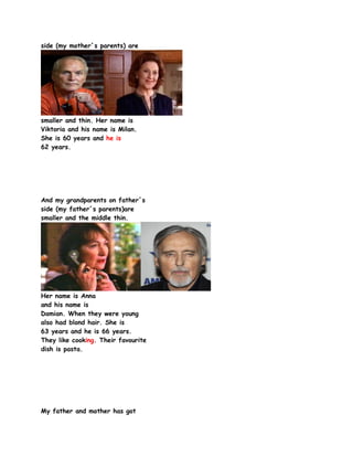 side (my mother´s parents) are




smaller and thin. Her name is
Viktoria and his name is Milan.
She is 60 years and he is
62 years.




And my grandparents on father´s
side (my father´s parents)are
smaller and the middle thin.




Her name is Anna
and his name is
Damian. When they were young
also had blond hair. She is
63 years and he is 66 years.
They like cooking. Their favourite
dish is pasta.




My father and mother has got
 