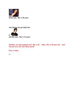 brown eyes. She is 35 years.




And Adriana has got black hair




and blue eyes. She is 16 years.




Dominika, pri veku použijemu buď: She is 35.   Alebo: She is 35 years old. – musí
tam byť aj to old, keď dávaš years!!!

Pozri si chyby.

1-
 