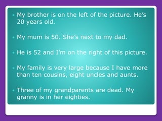  My brother is on the left of the picture. He’s
20 years old.
 My mum is 50. She’s next to my dad.
 He is 52 and I’m on the right of this picture.
 My family is very large because I have more
than ten cousins, eight uncles and aunts.
 Three of my grandparents are dead. My
granny is in her eighties.
 