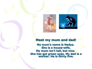 Meet my mum and dad!
    My mum’s name is Nadya.
       She is a house-wife.
   My mum isn’t tall, but nice.
She has got green eyes. My dad is a
     worker. He is thirty five.
 