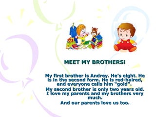 MEET MY BROTHERS!

My first brother is Andrey. He’s eight. He
 is in the second form. He is red-haired,
      and everyone calls him “gold”.
My second brother is only two years old.
I love my parents and my brothers very
                  much.
        And our parents love us too.
 