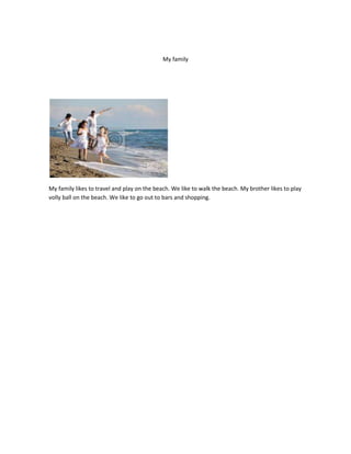 My family




My family likes to travel and play on the beach. We like to walk the beach. My brother likes to play
volly ball on the beach. We like to go out to bars and shopping.
 