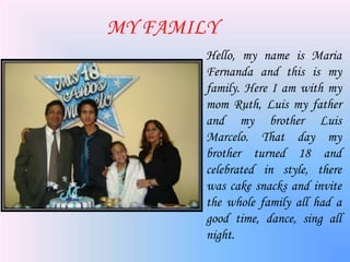 MY FAMILY
Hello, my name is Maria
Fernanda and this is my
family. Here I am with my
mom Ruth, Luis my father
and my brother Luis
Marcelo. That day my
brother turned 18 and
celebrated in style, there
was cake snacks and invite
the whole family all had a
good time, dance, sing all
night.
 