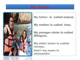 My family 
My father is called maicol. 
My mother is called Ines. 
My younger sister is called 
Milagros. 
My other sister is called 
soraya. 
And I my name is 
alessandro 
