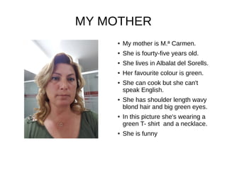 MY MOTHER
● My mother is M.ª Carmen.
● She is fourty-five years old.
● She lives in Albalat del Sorells.
● Her favourite colour is green.
● She can cook but she can't
speak English.
● She has shoulder length wavy
blond hair and big green eyes.
● In this picture she's wearing a
green T- shirt and a necklace.
● She is funny
 
