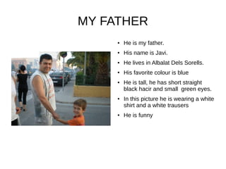 MY FATHER
● He is my father.
● His name is Javi.
● He lives in Albalat Dels Sorells.
● His favorite colour is blue
● He is tall, he has short straight
black hacir and small green eyes.
● In this picture he is wearing a white
shirt and a white trausers
● He is funny
 