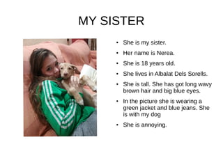 MY SISTER
● She is my sister.
● Her name is Nerea.
● She is 18 years old.
● She lives in Albalat Dels Sorells.
● She is tall. She has got long wavy
brown hair and big blue eyes.
● In the picture she is wearing a
green jacket and blue jeans. She
is with my dog
● She is annoying.
 