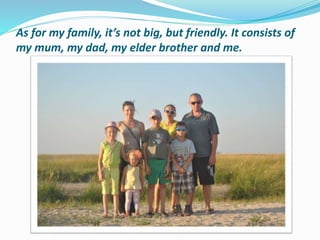 As for my family, it’s not big, but friendly. It consists of
my mum, my dad, my elder brother and me.
 