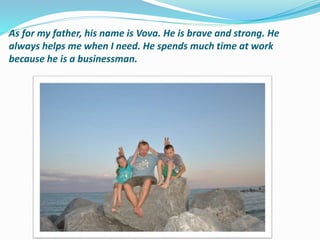 As for my father, his name is Vova. He is brave and strong. He
always helps me when I need. He spends much time at work
because he is a businessman.
 