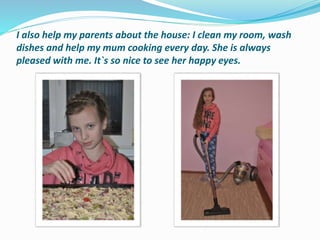 I also help my parents about the house: I clean my room, wash
dishes and help my mum cooking every day. She is always
pleased with me. It`s so nice to see her happy eyes.
 