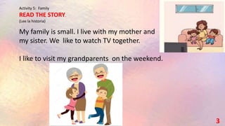 Activity 5: Family
READ THE STORY.
(Lee la historia)
3
My family is small. I live with my mother and
my sister. We like to watch TV together.
I like to visit my grandparents on the weekend.
 