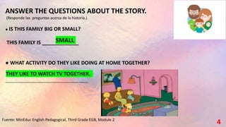 4
Fuente: MinEduc English Pedagogical, Third Grade EGB, Module 2
ANSWER THE QUESTIONS ABOUT THE STORY.
(Responde las preguntas acerca de la historia.)
● IS THIS FAMILY BIG OR SMALL?
THIS FAMILY IS _____________
● WHAT ACTIVITY DO THEY LIKE DOING AT HOME TOGETHER?
_______________________________________
SMALL
THEY LIKE TO WATCH TV TOGETHER.
 