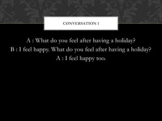 A : What do you feel after having a holiday?
B : I feel happy. What do you feel after having a holiday?
A : I feel happy too.
CONVERSATION 1
 