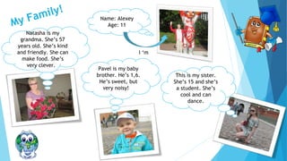 My Family!
Name: Alexey
Age: 11
I ‘m
This is my sister.
She’s 15 and she’s
a student. She’s
cool and can
dance.
Natasha is my
grandma. She’s 57
years old. She’s kind
and friendly. She can
make food. She’s
very clever.
Pavel is my baby
brother. He’s 1,6.
He’s sweet, but
very noisy!
 