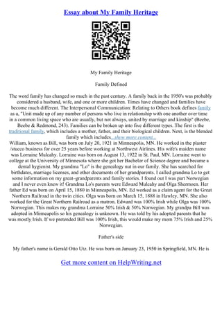 Essay about My Family Heritage
My Family Heritage
Family Defined
The word family has changed so much in the past century. A family back in the 1950's was probably
considered a husband, wife, and one or more children. Times have changed and families have
become much different. The Interpersonal Communication: Relating to Others book defines family
as a, "Unit made up of any number of persons who live in relationship with one another over time
in a common living space who are usually, but not always, united by marriage and kinship" (Beebe,
Beebe & Redmond, 243). Families can be broken up into five different types. The first is the
traditional family, which includes a mother, father, and their biological children. Next, is the blended
family which includes...show more content...
William, known as Bill, was born on July 20, 1921 in Minneapolis, MN. He worked in the plaster
/stucco business for over 25 years before working at Northwest Airlines. His wife's maiden name
was Lorraine Mulcahy. Lorraine was born on August 13, 1922 in St. Paul, MN. Lorraine went to
college at the University of Minnesota where she got her Bachelor of Science degree and became a
dental hygienist. My grandma "Lo" is the genealogy nut in our family. She has searched for
birthdates, marriage licenses, and other documents of her grandparents. I called grandma Lo to get
some information on my great–grandparents and family stories. I found out I was part Norwegian
and I never even knew it! Grandma Lo's parents were Edward Mulcahy and Olga Shermoen. Her
father Ed was born on April 15, 1880 in Minneapolis, MN. Ed worked as a claim agent for the Great
Northern Railroad in the twin cities. Olga was born on March 15, 1888 in Hawley, MN. She also
worked for the Great Northern Railroad as a matron. Edward was 100% Irish while Olga was 100%
Norwegian. This makes my grandma Lorraine 50% Irish & 50% Norwegian. My grandpa Bill was
adopted in Minneapolis so his genealogy is unknown. He was told by his adopted parents that he
was mostly Irish. If we pretended Bill was 100% Irish, this would make my mom 75% Irish and 25%
Norwegian.
Father's side
My father's name is Gerald Otto Utz. He was born on January 23, 1950 in Springfield, MN. He is
Get more content on HelpWriting.net
 
