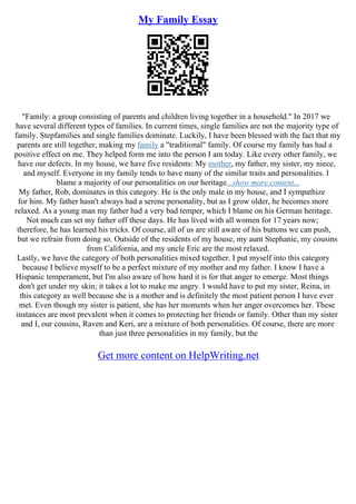 My Family Essay
"Family: a group consisting of parents and children living together in a household." In 2017 we
have several different types of families. In current times, single families are not the majority type of
family. Stepfamilies and single families dominate. Luckily, I have been blessed with the fact that my
parents are still together, making my family a "traditional" family. Of course my family has had a
positive effect on me. They helped form me into the person I am today. Like every other family, we
have our defects. In my house, we have five residents: My mother, my father, my sister, my niece,
and myself. Everyone in my family tends to have many of the similar traits and personalities. I
blame a majority of our personalities on our heritage...show more content...
My father, Rob, dominates in this category. He is the only male in my house, and I sympathize
for him. My father hasn't always had a serene personality, but as I grow older, he becomes more
relaxed. As a young man my father had a very bad temper, which I blame on his German heritage.
Not much can set my father off these days. He has lived with all women for 17 years now;
therefore, he has learned his tricks. Of course, all of us are still aware of his buttons we can push,
but we refrain from doing so. Outside of the residents of my house, my aunt Stephanie, my cousins
from California, and my uncle Eric are the most relaxed.
Lastly, we have the category of both personalities mixed together. I put myself into this category
because I believe myself to be a perfect mixture of my mother and my father. I know I have a
Hispanic temperament, but I'm also aware of how hard it is for that anger to emerge. Most things
don't get under my skin; it takes a lot to make me angry. I would have to put my sister, Reina, in
this category as well because she is a mother and is definitely the most patient person I have ever
met. Even though my sister is patient, she has her moments when her anger overcomes her. These
instances are most prevalent when it comes to protecting her friends or family. Other than my sister
and I, our cousins, Raven and Keri, are a mixture of both personalities. Of course, there are more
than just three personalities in my family, but the
Get more content on HelpWriting.net
 