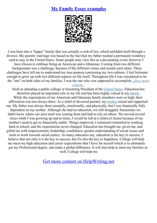 My Family Essay examples
I was born into a "happy" family that was actually a web of lies, which unfolded itself through a
divorce. My parents' marriage was based on the fact that my father needed a permanent residency
card to stay in the United States. Some people may view this as a devastating event; however I
have chosen to embrace being an American and a Ghanaian. Coming from two different
backgrounds was a challenge, because of the different values and morals each share. These
challenges have left me to understand my true purpose concerning my two cultures. I feel fortunate
enough to grow up with two different aspects on life itself. Throughout life I was considered to be
the "one" on both sides of my families. I was the one who was supposed to accomplish...show more
content...
Such as attending a public college or becoming President of the United States. Education has
therefore played an important role in my life and has been highly valued in my family.
While the expectations of my American and Ghanaian family members were so high, their
affirmation was not always there. As a child of divorced parents, my mother raised and supported
me. My father was always there mentally, emotionally, and physically, but I was financially fully
dependent on my mother. Although she had an education, we still struggled. Sometimes we
didn't know where our next meal was coming from and had to rely on others. We moved several
times while I was growing up and at times, I would be left at a relative's house because of my
mother's need to get us financially stable. Things improved, I remained committed to working
hard in school, and the expectations never changed. Education has brought me, given me, and
gifted me with empowerment, leadership, confidence; greater understanding of social issues and
tools to work towards social justice. As many educators say, education is the key to success. I
believe that not only is it the key to success, but it's also the key to happiness. College will help
me meet my high education and career expectations that I have for myself which is to ultimately
get my Professional degree, and make a global difference. It will also help to meet my families as
well. College will help me
Get more content on HelpWriting.net
 