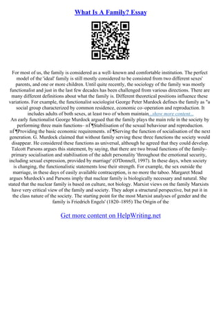 What Is A Family? Essay
For most of us, the family is considered as a well–known and comfortable institution. The perfect
model of the 'ideal' family is still mostly considered to be consisted from two different sexes'
parents, and one or more children. Until quite recently, the sociology of the family was mostly
functionalist and just in the last few decades has been challenged from various directions. There are
many different definitions about what the family is. Different theoretical positions influence these
variations. For example, the functionalist sociologist George Peter Murdock defines the family as "a
social group characterized by common residence, economic co–operation and reproduction. It
includes adults of both sexes, at least two of whom maintain...show more content...
An early functionalist George Murdock argued that the family plays the main role in the society by
performing three main functions– пЃ¶Stabilisation of the sexual behaviour and reproduction.
пЃ¶Providing the basic economic requirements. пЃ¶Serving the function of socialisation of the next
generation. G. Murdock claimed that without family serving these three functions the society would
disappear. He considered these functions as universal, although he agreed that they could develop.
Talcott Parsons argues this statement, by saying, that there are two broad functions of the family–
primary socialisation and stabilisation of the adult personality 'throughout the emotional security,
including sexual expression, provided by marriage' (O'Donnell, 1997). In these days, when society
is changing, the functionalistic statements lose their strength. For example, the sex outside the
marriage, in these days of easily available contraception, is no more the taboo. Margaret Mead
argues Murdock's and Parsons imply that nuclear family is biologically necessary and natural. She
stated that the nuclear family is based on culture, not biology. Marxist views on the family Marxists
have very critical view of the family and society. They adopt a structural perspective, but put it in
the class nature of the society. The starting point for the most Marxist analyses of gender and the
family is Friedrich Engels' (1820–1895) The Origin of the
Get more content on HelpWriting.net
 