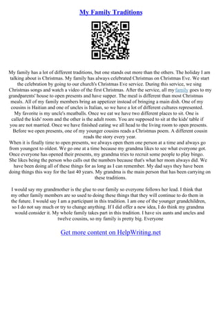 My Family Traditions
My family has a lot of different traditions, but one stands out more than the others. The holiday I am
talking about is Christmas. My family has always celebrated Christmas on Christmas Eve. We start
the celebration by going to our church's Christmas Eve service. During this service, we sing
Christmas songs and watch a video of the first Christmas. After the service, all my family goes to my
grandparents' house to open presents and have supper. The meal is different than most Christmas
meals. All of my family members bring an appetizer instead of bringing a main dish. One of my
cousins is Haitian and one of uncles is Italian, so we have a lot of different cultures represented.
My favorite is my uncle's meatballs. Once we eat we have two different places to sit. One is
called the kids' room and the other is the adult room. You are supposed to sit at the kids' table if
you are not married. Once we have finished eating we all head to the living room to open presents.
Before we open presents, one of my younger cousins reads a Christmas poem. A different cousin
reads the story every year.
When it is finally time to open presents, we always open them one person at a time and always go
from youngest to oldest. We go one at a time because my grandma likes to see what everyone got.
Once everyone has opened their presents, my grandma tries to recruit some people to play bingo.
She likes being the person who calls out the numbers because that's what her mom always did. We
have been doing all of these things for as long as I can remember. My dad says they have been
doing things this way for the last 40 years. My grandma is the main person that has been carrying on
these traditions.
I would say my grandmother is the glue to our family so everyone follows her lead. I think that
my other family members are so used to doing these things that they will continue to do them in
the future. I would say I am a participant in this tradition. I am one of the younger grandchildren,
so I do not say much or try to change anything. If I did offer a new idea, I do think my grandma
would consider it. My whole family takes part in this tradition. I have six aunts and uncles and
twelve cousins, so my family is pretty big. Everyone
Get more content on HelpWriting.net
 