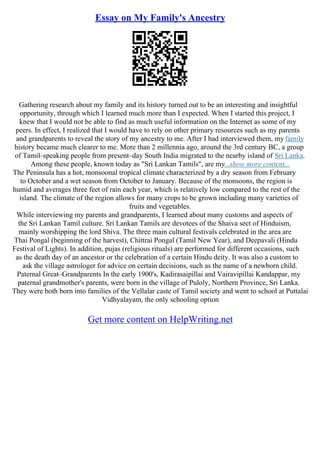 Essay on My Family's Ancestry
Gathering research about my family and its history turned out to be an interesting and insightful
opportunity, through which I learned much more than I expected. When I started this project, I
knew that I would not be able to find as much useful information on the Internet as some of my
peers. In effect, I realized that I would have to rely on other primary resources such as my parents
and grandparents to reveal the story of my ancestry to me. After I had interviewed them, my family
history became much clearer to me. More than 2 millennia ago, around the 3rd century BC, a group
of Tamil–speaking people from present–day South India migrated to the nearby island of Sri Lanka.
Among these people, known today as "Sri Lankan Tamils", are my...show more content...
The Peninsula has a hot, monsoonal tropical climate characterized by a dry season from February
to October and a wet season from October to January. Because of the monsoons, the region is
humid and averages three feet of rain each year, which is relatively low compared to the rest of the
island. The climate of the region allows for many crops to be grown including many varieties of
fruits and vegetables.
While interviewing my parents and grandparents, I learned about many customs and aspects of
the Sri Lankan Tamil culture. Sri Lankan Tamils are devotees of the Shaiva sect of Hinduism,
mainly worshipping the lord Shiva. The three main cultural festivals celebrated in the area are
Thai Pongal (beginning of the harvest), Chittrai Pongal (Tamil New Year), and Deepavali (Hindu
Festival of Lights). In addition, pujas (religious rituals) are performed for different occasions, such
as the death day of an ancestor or the celebration of a certain Hindu deity. It was also a custom to
ask the village astrologer for advice on certain decisions, such as the name of a newborn child.
Paternal Great–Grandparents In the early 1900's, Kadirasaipillai and Vairavipillai Kandappar, my
paternal grandmother's parents, were born in the village of Puloly, Northern Province, Sri Lanka.
They were both born into families of the Vellalar caste of Tamil society and went to school at Puttalai
Vidhyalayam, the only schooling option
Get more content on HelpWriting.net
 