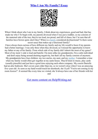 Who I Am My Family? Essay
When I think about who I am in my family, I think about my experiences, good and bad, that has
made me who I To begin with, my parents divorced when I was just a toddler, so my consists of
the maternal side of the tree; they're too loud, too proud, and full of chaos, but I 'm sure that all
families have brown spots–don't they? When is a family considered dysfunctional? Is there some
secret sauce that makes up a functional family?
I have always been curious of how different my family and my life would've been if my parents
had a better marriage. I was only three when they divorced, so I missed the opportunity to know
my father or any of his family. From which side of my family did I inherit the most of my genes?
Most of my mom 's side is loud and hateful. I'm more alike my grandparents; I'm a calm individual
and don't enjoy being around draining negativity, but that's all my family consists of anymore.
My grandparents have four children: my two uncles, my aunt, and my mother. I remember a time
when my family would often get–together at my aunts house. They'd listen to music, play cards
(usually pinochle) and just have a good time enjoying each others company. My cousin Danielle
had an attic bedroom. She's seven years older than me, so we weren't close when I was an annoying
five–year old. As soon as my hand would touch her doorknob, she 'd yell "You're not coming in my
room Jessica!". It seemed like every time we visited, she 'd always have one of her friends with her
and
Get more content on HelpWriting.net
 