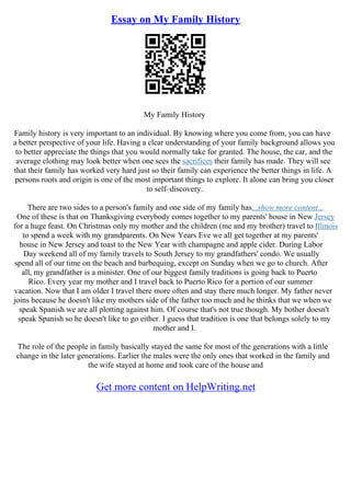 Essay on My Family History
My Family History
Family history is very important to an individual. By knowing where you come from, you can have
a better perspective of your life. Having a clear understanding of your family background allows you
to better appreciate the things that you would normally take for granted. The house, the car, and the
average clothing may look better when one sees the sacrifices their family has made. They will see
that their family has worked very hard just so their family can experience the better things in life. A
persons roots and origin is one of the most important things to explore. It alone can bring you closer
to self–discovery.
There are two sides to a person's family and one side of my family has...show more content...
One of these is that on Thanksgiving everybody comes together to my parents' house in New Jersey
for a huge feast. On Christmas only my mother and the children (me and my brother) travel to Illinois
to spend a week with my grandparents. On New Years Eve we all get together at my parents'
house in New Jersey and toast to the New Year with champagne and apple cider. During Labor
Day weekend all of my family travels to South Jersey to my grandfathers' condo. We usually
spend all of our time on the beach and barbequing, except on Sunday when we go to church. After
all, my grandfather is a minister. One of our biggest family traditions is going back to Puerto
Rico. Every year my mother and I travel back to Puerto Rico for a portion of our summer
vacation. Now that I am older I travel there more often and stay there much longer. My father never
joins because he doesn't like my mothers side of the father too much and he thinks that we when we
speak Spanish we are all plotting against him. Of course that's not true though. My bother doesn't
speak Spanish so he doesn't like to go either. I guess that tradition is one that belongs solely to my
mother and I.
The role of the people in family basically stayed the same for most of the generations with a little
change in the later generations. Earlier the males were the only ones that worked in the family and
the wife stayed at home and took care of the house and
Get more content on HelpWriting.net
 