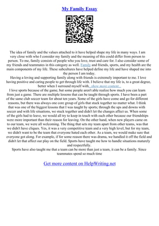 My Family Essay
The idea of family and the values attached to it have helped shape my life in many ways. I am
very close with who I consider my family and the meaning of this could differ from person to
person. To me, family consists of people who you love, trust and care for. I also consider some of
my friends and teammates in this category as well. Family and friends, sports, and my health are the
main components of my life. These subcultures have helped define my life and have shaped me into
the person I am today.
Having a loving and supporting family along with friends is extremely important to me. I love
having positive and caring people to get through life with. I believe that my life is, to a great degree,
better when I surround myself with...show more content...
I love sports because of the game, but some people aren't able realize how much you can learn
from just a game. There are multiple lessons that can be taught through sports. I have been a part
of the same club soccer team for about ten years. Some of the girls have come and go for different
reasons, but there was always one core group of girls that stuck together no matter what. I think
that was one of the biggest lessons that I was taught by sports; through the ups and downs with
soccer and with life situations, we stuck together and didn't let the changes affect us. When some
of the girls had to leave, we would all try to keep in touch with each other because our friendships
were more important than their reason for leaving. On the other hand, when new players came on
to our team, we were all welcoming. The thing that sets my team apart from other teams, was that
we didn't have cliques. Yes, it was a very competitive team and a very high level, but for my team,
we didn't want to be the team that everyone hated each other. As a team, we would make sure that
everyone got along. For example, if for some reason there was drama, we handled it off the field and
didn't let that affect our play on the field. Sports have taught me how to handle situations maturely
and respectfully.
Sports have also taught me that a team can be more than just a team, it can be a family. Since
teammates spend so much time
Get more content on HelpWriting.net
 