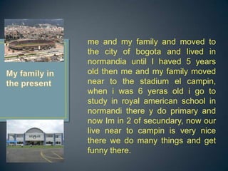 me and my family and moved to
the city of bogota and lived in
normandia until I haved 5 years
old then me and my family moved
near to the stadium el campin,
when i was 6 yeras old i go to
study in royal american school in
normandi there y do primary and
now Im in 2 of secundary, now our
live near to campin is very nice
there we do many things and get
funny there.
 
