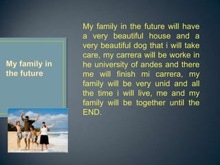 My family in the future will have
a very beautiful house and a
very beautiful dog that i will take
care, my carrera will be worke in
he university of andes and there
me will finish mi carrera, my
family will be very unid and all
the time i will live, me and my
family will be together until the
END.
 