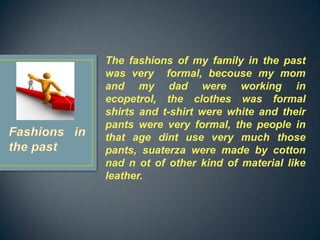 The fashions of my family in the past
was very formal, becouse my mom
and my dad were working in
ecopetrol, the clothes was formal
shirts and t-shirt were white and their
pants were very formal, the people in
that age dint use very much those
pants, suaterza were made by cotton
nad n ot of other kind of material like
leather.
 