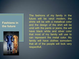 The fashions of my family in the
future will be veryt modern, the
shirts will be with a metallical color
and the design of the shirt will be
unid with the pants or jeans, the will
have black white and silver color
that most of my family will use to
can represent the metal color. My
family will have clothes somodern
that all of the people will look very
respectfull.
 
