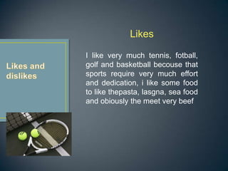 Likes

I like very much tennis, fotball,
golf and basketball becouse that
sports require very much effort
and dedication, i like some food
to like thepasta, lasgna, sea food
and obiously the meet very beef
 
