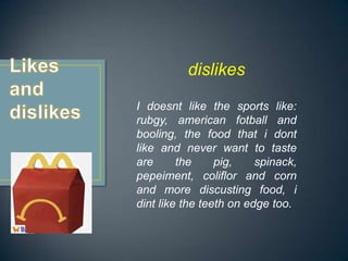 dislikes
I doesnt like the sports like:
rubgy, american fotball and
booling, the food that i dont
like and never want to taste
are      the     pig,    spinack,
pepeiment, coliflor and corn
and more discusting food, i
dint like the teeth on edge too.
 