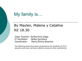 My family is…

By Maylen, Malena y Catalina
N2 18.30
Class Teacher: Guillermina Dago
IT facilitator: Nelba Quintana
Coordinator:    María Emilia Nosenzo

The following texts have been produced by the students at ITC’s
sessions and have not been edited to preserve their authenticity
 