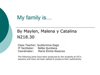 My family is…

By Maylen, Malena y Catalina
N218.30
Class Teacher: Guillermina Dago
IT facilitator: Nelba Quintana
Coordinator:    María Emilia Nosenzo

The following texts have been produced by the students at ITC’s
sessions and have not been edited to preserve their authenticity
 