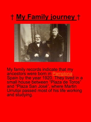 † My Family journey †




My family records indicate that my
ancestors were born in Pamplona,
Spain by the year 1920. They lived in a
small house between “Plaza de Toros”
and “Plaza San José”, where Martin
Urrutipi passed most of his life working
and studying.
 