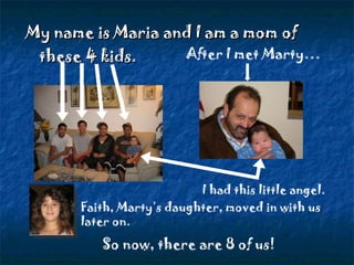 My name is Maria and I am a mom of  these 4 kids.  After I met Marty… I had this little angel. So now, there are 8 of us! Faith, Marty’s daughter, moved in with us later on. 