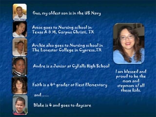 Gus, my oldest son is in the US Navy Amos goes to Nursing school in Texas A & M, Corpus Christi, TX Archie also goes to Nursing school in The Lonestar College in Cypress,TX Andre is a Junior at CyFalls High School Blake is 4 and goes to daycare I am blessed and proud to be the mom and stepmom of all these kids. and….. Faith is a 4 th  grader at Fiest Elementary 
