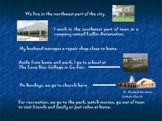 We live in the northwest part of the city. I work in the southwest part of town in a company named Lufkin Automation. Aside from home and work, I go to school at  The Lone Star College in Cy-Fair.  On Sundays, we go to church here St.  Elizabeth Ann Seton Catholic Church   For recreation, we go to the park, watch movies, go out of town to visit friends and family or just relax at home. My husband manages a repair shop close to home. 