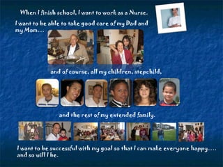 When I finish school, I want to work as a Nurse. I want to be able to take good care of my Dad and my Mom… and of course, all my children, stepchild, I want to be successful with my goal so that I can make everyone happy…. and so will I be. and the rest of my extended family. 