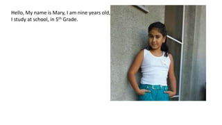 Hello, My name is Mary, I am nine years old,
I study at school, in 5th Grade.
 