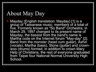 About May Day Mayday (English translation: Mayday) [1] is a group of Taiwanese music, members of a total of five. Formerly known as &quot;So Band&quot; Orchestra, in March 29, 1997 changed to its present name of Mayday, the bassist from the band's name is Martha code on the Internet forum &quot;May-day&quot; [2]. Band from the monster (head cum guitar), Ashin (vocals), Martha (bass), Stone (guitar) and crown-woo (drums) formed, in addition to crown Mary Help of Christians, the rest of everyone graduated from Taipei four National Normal University High School. 