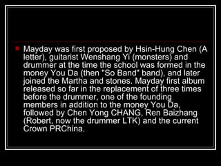Mayday was first proposed by Hsin-Hung Chen (A letter), guitarist Wenshang Yi (monsters) and drummer at the time the school was formed in the money You Da (then &quot;So Band&quot; band), and later joined the Martha and stones. Mayday first album released so far in the replacement of three times before the drummer, one of the founding members in addition to the money You Da, followed by Chen Yong CHANG, Ren Baizhang (Robert, now the drummer LTK) and the current Crown PRChina.   