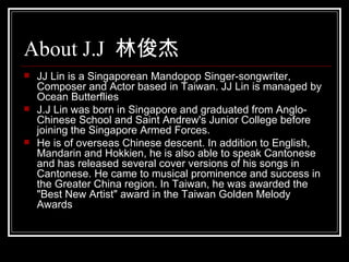 About J.J  ֿ JJ Lin is a Singaporean Mandopop Singer-songwriter, Composer and Actor based in Taiwan. JJ Lin is managed by Ocean Butterflies J.J Lin was born in Singapore and graduated from Anglo-Chinese School and Saint Andrew's Junior College before joining the Singapore Armed Forces. He is of overseas Chinese descent. In addition to English, Mandarin and Hokkien, he is also able to speak Cantonese and has released several cover versions of his songs in Cantonese. He came to musical prominence and success in the Greater China region. In Taiwan, he was awarded the &quot;Best New Artist&quot; award in the Taiwan Golden Melody Awards 