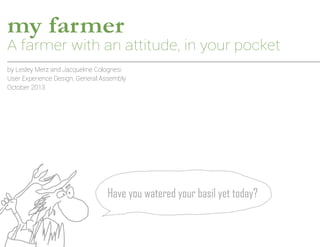 my farmer

A farmer with an attitude, in your pocket
by Lesley Merz and Jacqueline Colognesi
User Experience Design, General Assembly
October 2013

Have you watered your basil yet today?

 